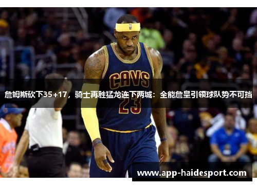 詹姆斯砍下35+17，骑士再胜猛龙连下两城：全能詹皇引领球队势不可挡